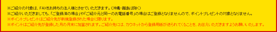 �����Љ�̑Ώۂ́AFAX���������̖@�l�l�Ƃ����Ă��������܂��B�i����E�����͏����j�����Љ�������܂��Ă��A�u���o�^�ς̏ꍇ�v��u���Љ�Ɠ���̂��d�b�ԍ��v�̏ꍇ�͂��o�^�ƂȂ�܂���̂ŁA�|�C���g�v���[���g�̑ΏۂƂȂ�܂���B���|�C���g�v���[���g�͂��Љ�悪�V�K�o�^���ꂽ�ꍇ�Ɍ���܂��B���|�C���g�͂��Љ�悪�o�^�������̌����ɉ��Z����܂��B���Љ��ɂ́A�J�E�l�b�g����o�^�p���������Ă��邱�Ƃ��A���`�����������܂��悤���肢�������܂��B