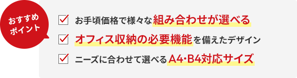 おすすめポイント!お手頃価格で様々な組み合わせが選べる。オフィス収納の必要機能を備えたデザイン。ニーズに合わせて選べるA4・B4対応サイズ。