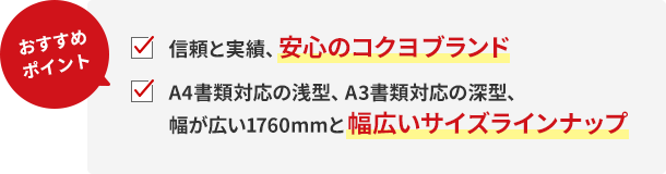 おすすめポイント!信頼と実績、安心のコクヨブランド。A4書類対応の浅型、A3書類対応の深型、幅が広い1760mmと幅広いサイズラインナップ