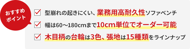 おすすめポイント!型崩れの起きにくい、業務用高耐久性ソファベンチ。幅は60〜180cmまで10cm単位でオーダー可能。木目柄の台輪は3色、張地は15種類をラインナップ