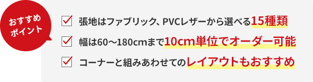 おすすめポイント!張地はファブリック、PVCレザーから選べる15種類。幅は60〜180cmまで10cm単位でオーダー可能。コーナーと組みあわせてのレイアウトもおすすめ。