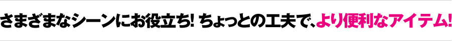 さまざまなシーンにお役立ち! ちょっとの工夫で、より便利なアイテム!