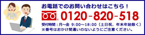 お電話でのお問い合わせはこちら!0120-820-518 受付時間:月〜金 9:00〜18:00(土日祝、年末年始除く) ※番号はおかけ間違いのないようにご注意ください。